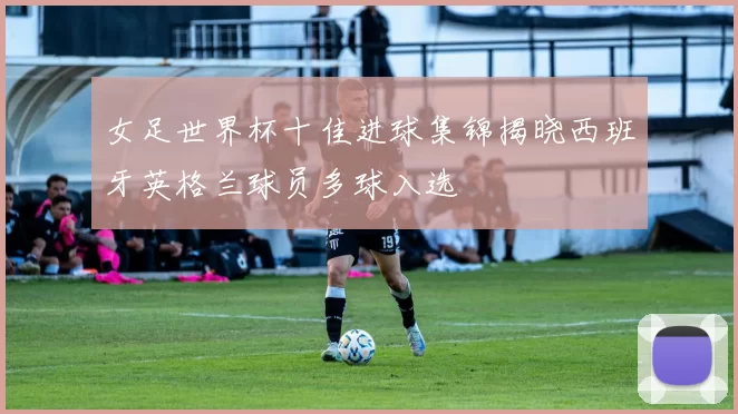 女足世界杯十佳进球集锦揭晓西班牙英格兰球员多球入选
