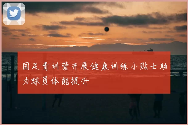 国足青训营开展健康训练小贴士助力球员体能提升