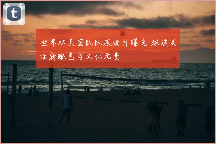 世界杯美国队队服设计曝光 球迷关注新配色与文化元素