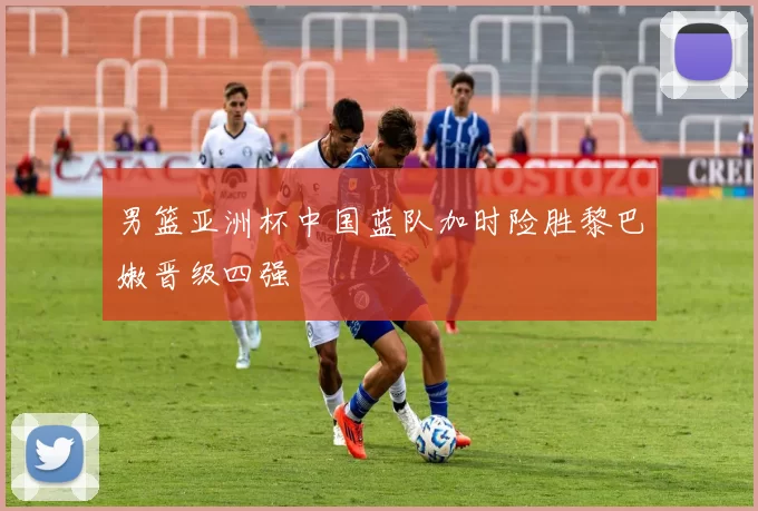 男篮亚洲杯中国蓝队加时险胜黎巴嫩晋级四强