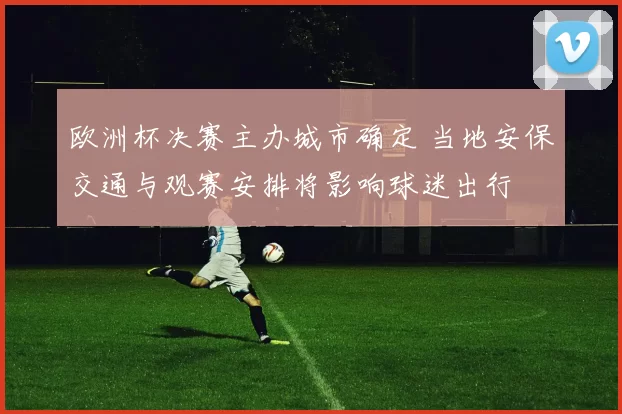 欧洲杯决赛主办城市确定 当地安保交通与观赛安排将影响球迷出行