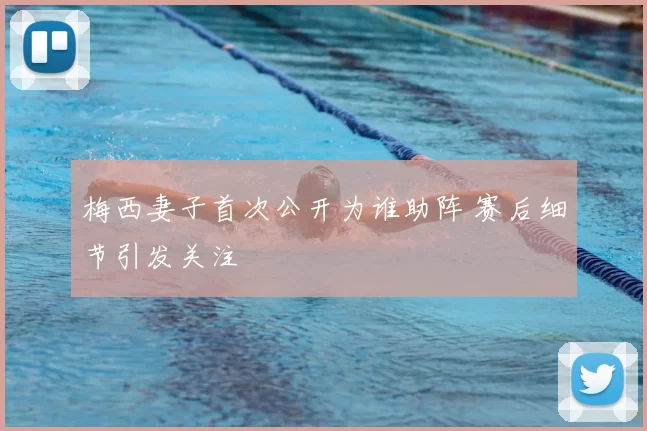 梅西妻子首次公开为谁助阵 赛后细节引发关注