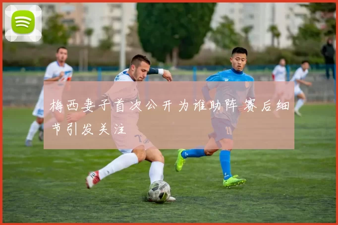 梅西妻子首次公开为谁助阵 赛后细节引发关注