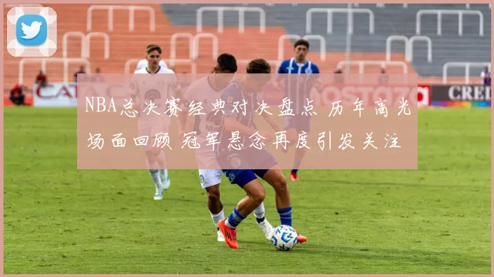 NBA总决赛经典对决盘点 历年高光场面回顾 冠军悬念再度引发关注