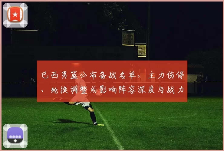 巴西男篮公布备战名单,主力伤停、轮换调整或影响阵容深度与战力