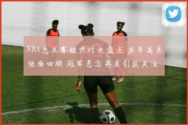 NBA总决赛经典对决盘点 历年高光场面回顾 冠军悬念再度引发关注