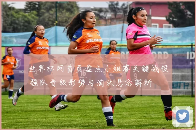 世界杯网首页盘点小组赛关键战役 强队晋级形势与淘汰悬念解析