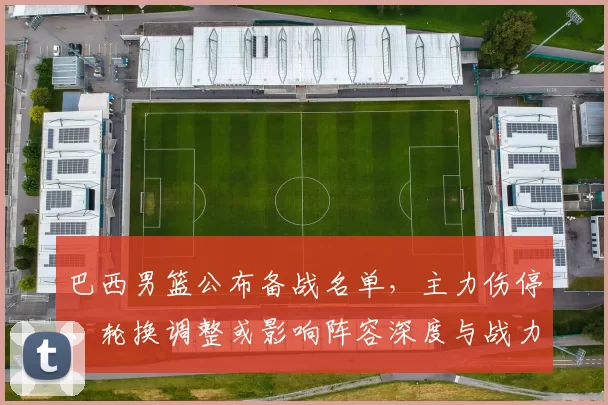 巴西男篮公布备战名单，主力伤停、轮换调整或影响阵容深度与战力