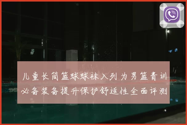 儿童长筒篮球球袜入列为男篮青训必备装备提升保护舒适性全面评测