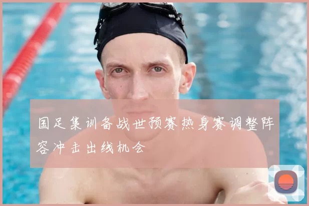 国足集训备战世预赛热身赛调整阵容冲击出线机会