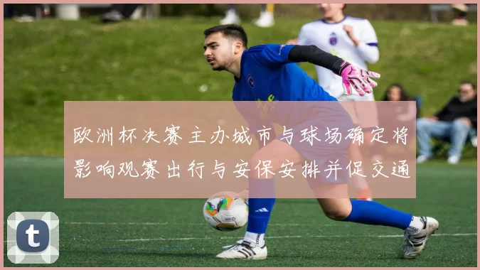 欧洲杯决赛主办城市与球场确定将影响观赛出行与安保安排并促交通调整