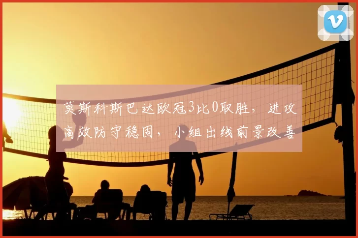 莫斯科斯巴达欧冠3比0取胜，进攻高效防守稳固，小组出线前景改善