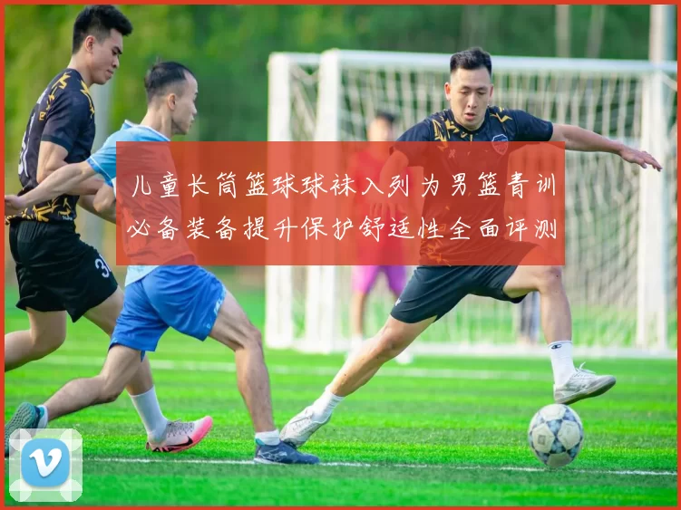 儿童长筒篮球球袜入列为男篮青训必备装备提升保护舒适性全面评测