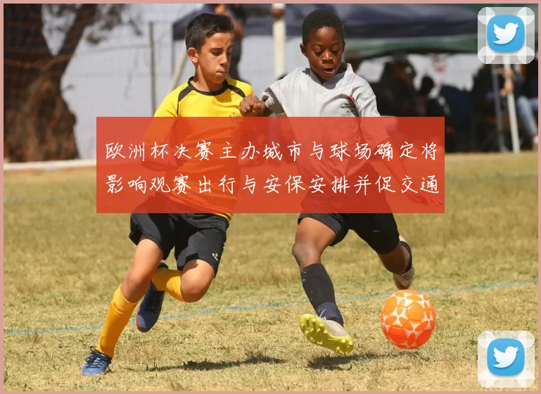 欧洲杯决赛主办城市与球场确定将影响观赛出行与安保安排并促交通调整