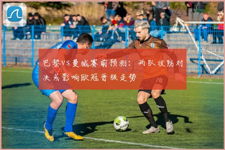 巴黎vs曼城赛前预测：两队攻防对决或影响欧冠晋级走势