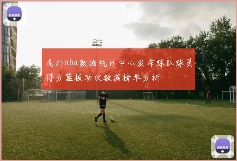 虎扑nba数据统计中心发布球队球员得分篮板助攻数据榜单分析