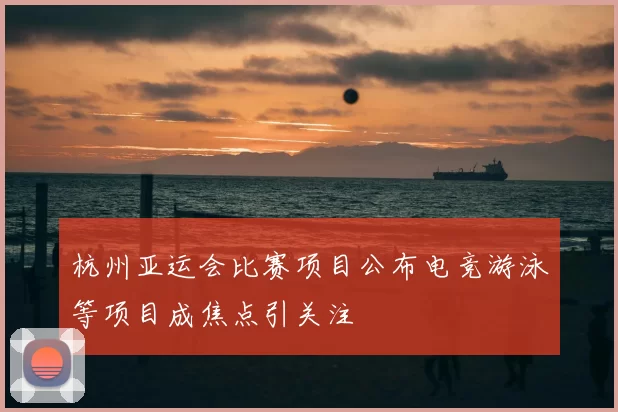 杭州亚运会比赛项目公布电竞游泳等项目成焦点引关注