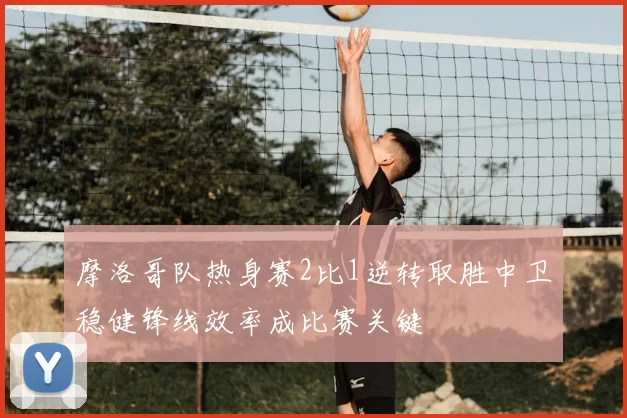 摩洛哥队热身赛2比1逆转取胜中卫稳健锋线效率成比赛关键