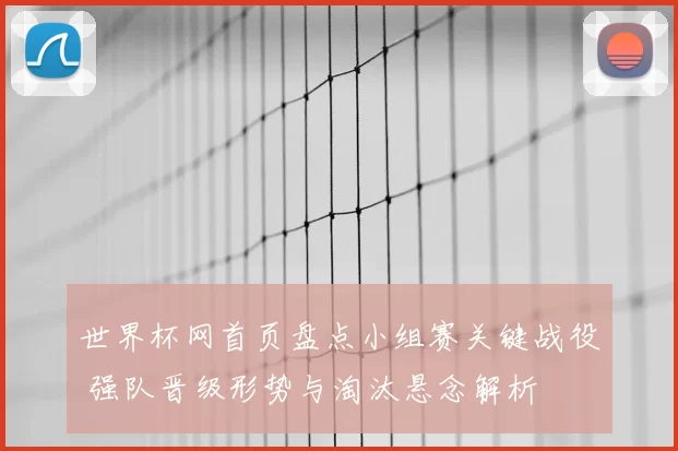 世界杯网首页盘点小组赛关键战役 强队晋级形势与淘汰悬念解析