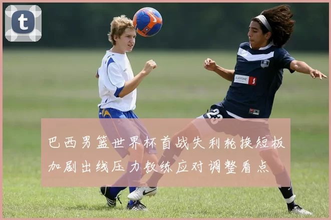 巴西男篮世界杯首战失利轮换短板加剧出线压力教练应对调整看点