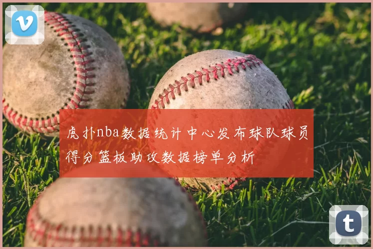 虎扑nba数据统计中心发布球队球员得分篮板助攻数据榜单分析