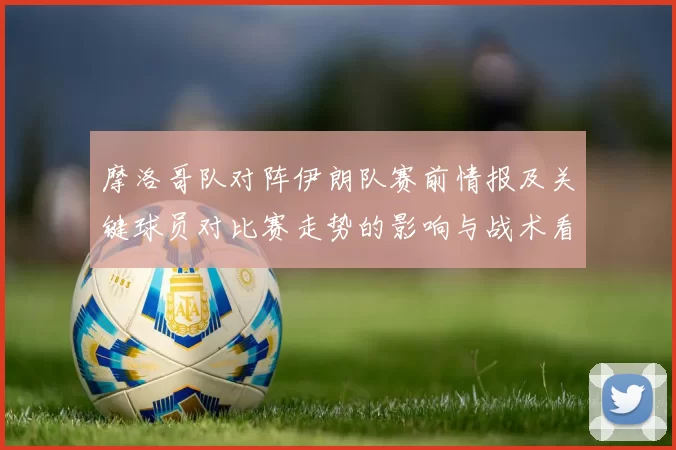 摩洛哥队对阵伊朗队赛前情报及关键球员对比赛走势的影响与战术看点