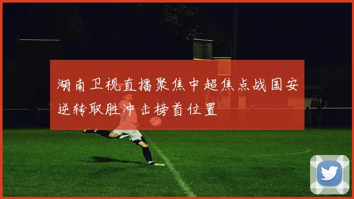 湖南卫视直播聚焦中超焦点战国安逆转取胜冲击榜首位置